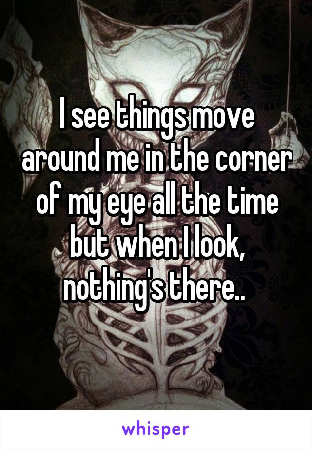 I see things move around me in the corner of my eye all the time but when I look, nothing's there.. 

