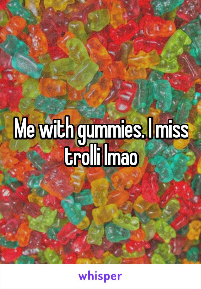 Me with gummies. I miss trolli lmao
