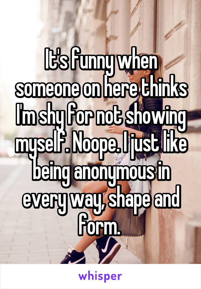 It's funny when someone on here thinks I'm shy for not showing myself. Noope. I just like being anonymous in every way, shape and form. 