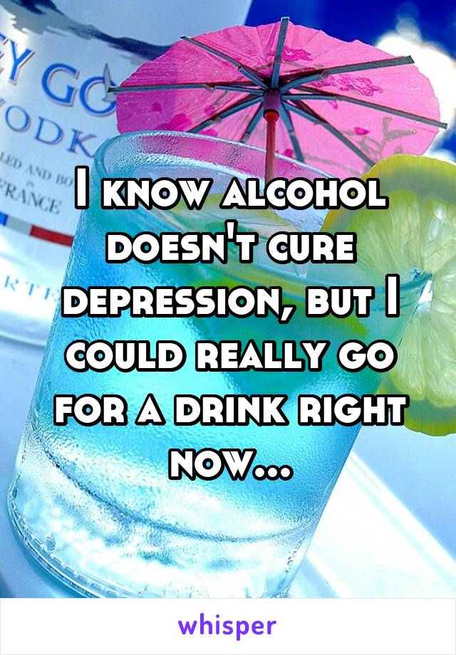 I know alcohol doesn't cure depression, but I could really go for a drink right now...
