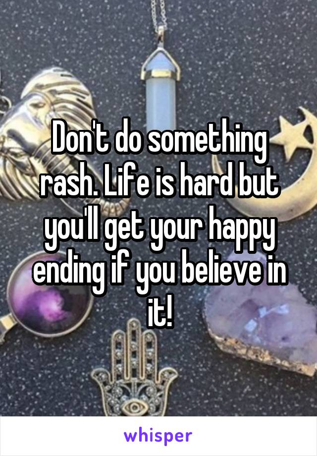 Don't do something rash. Life is hard but you'll get your happy ending if you believe in it!