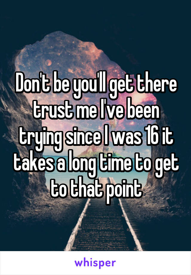 Don't be you'll get there trust me I've been trying since I was 16 it takes a long time to get to that point