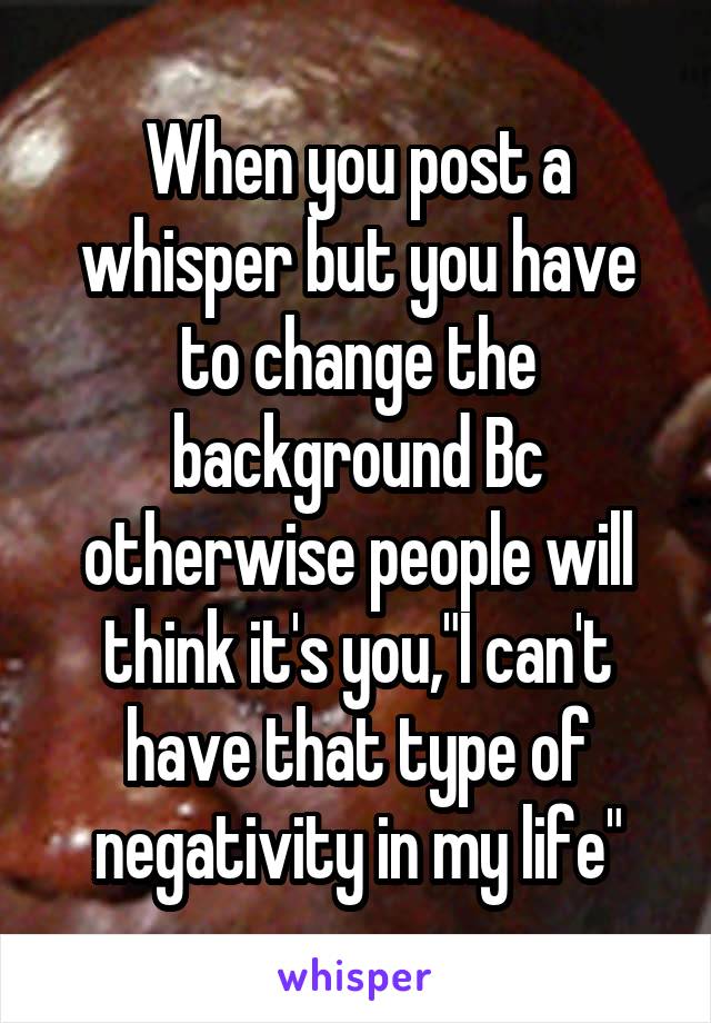 When you post a whisper but you have to change the background Bc otherwise people will think it's you,"I can't have that type of negativity in my life"