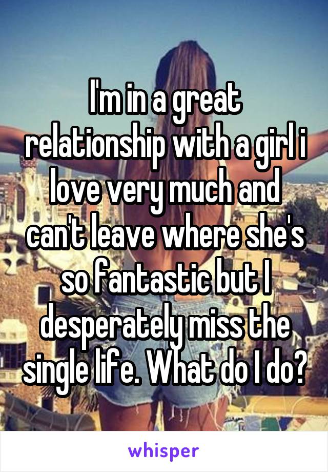 I'm in a great relationship with a girl i love very much and can't leave where she's so fantastic but I desperately miss the single life. What do I do?