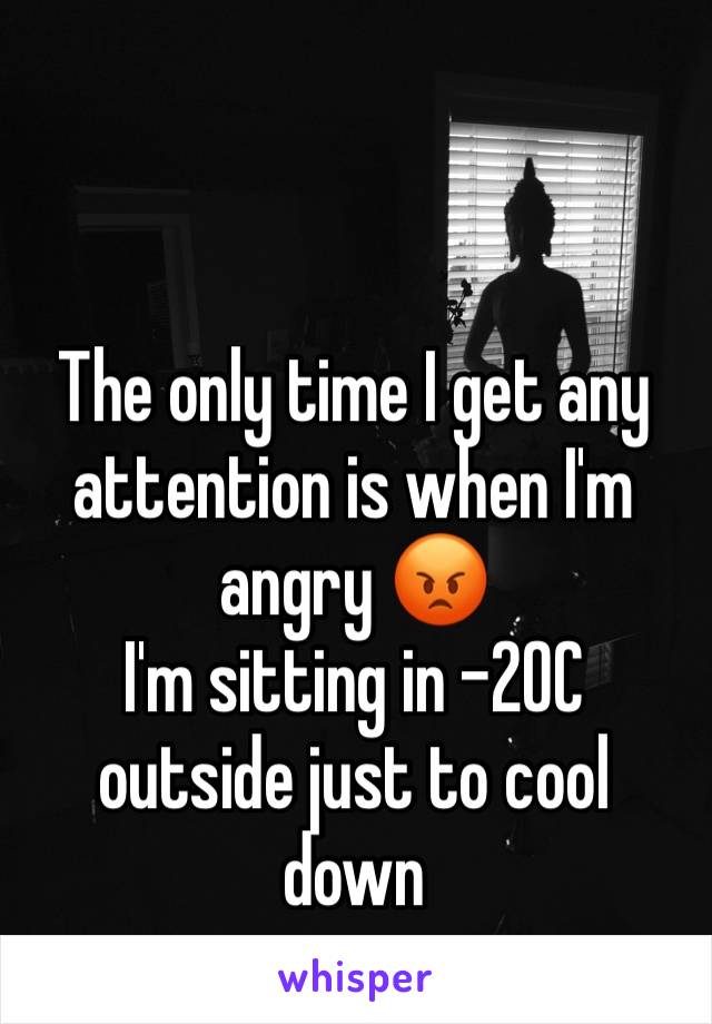 The only time I get any attention is when I'm angry 😡 
I'm sitting in -20C outside just to cool down