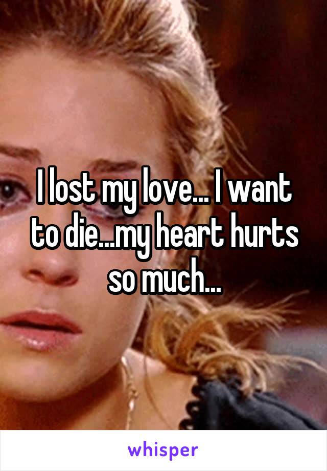 I lost my love... I want to die...my heart hurts so much...