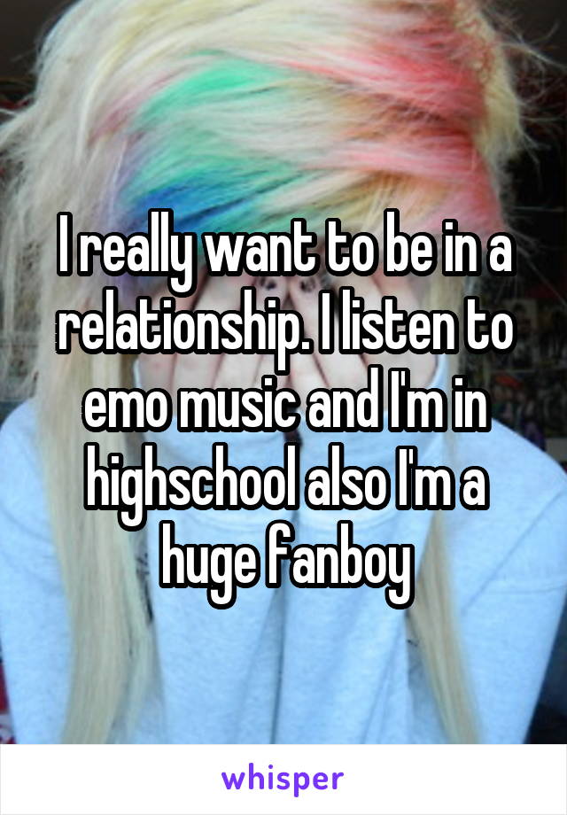 I really want to be in a relationship. I listen to emo music and I'm in highschool also I'm a huge fanboy