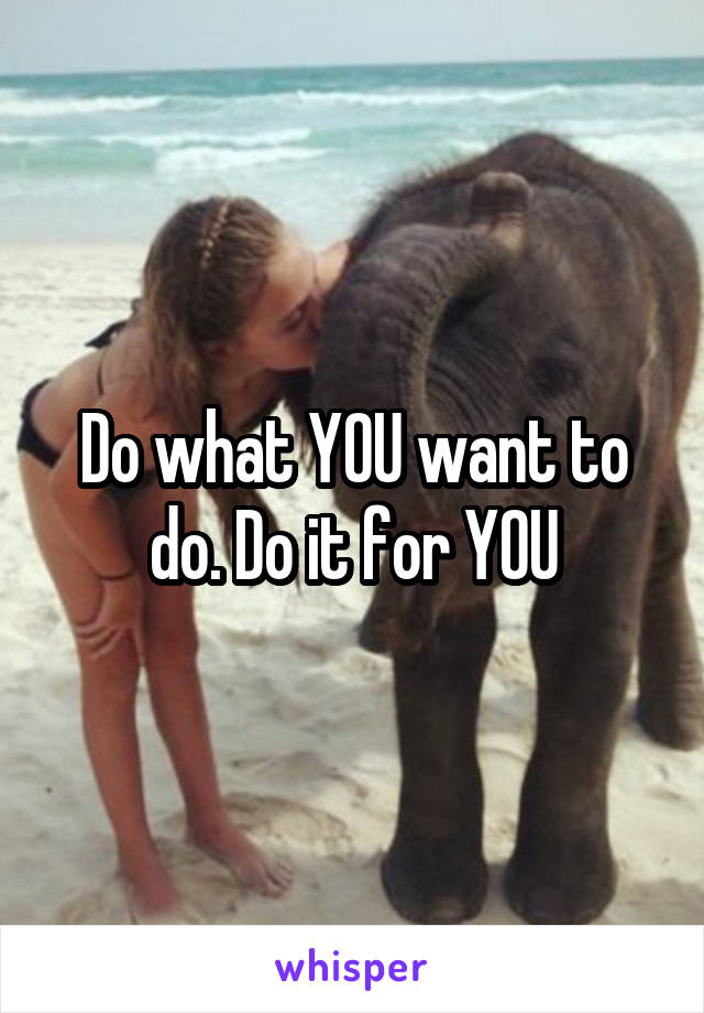 Do what YOU want to do. Do it for YOU