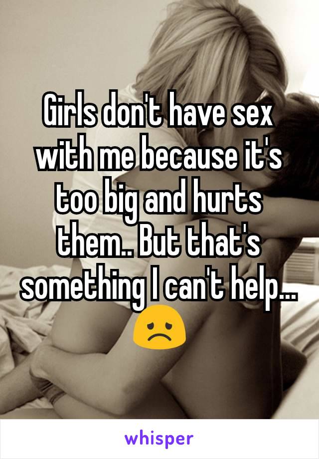 Girls don't have sex with me because it's too big and hurts them.. But that's something I can't help... 😞