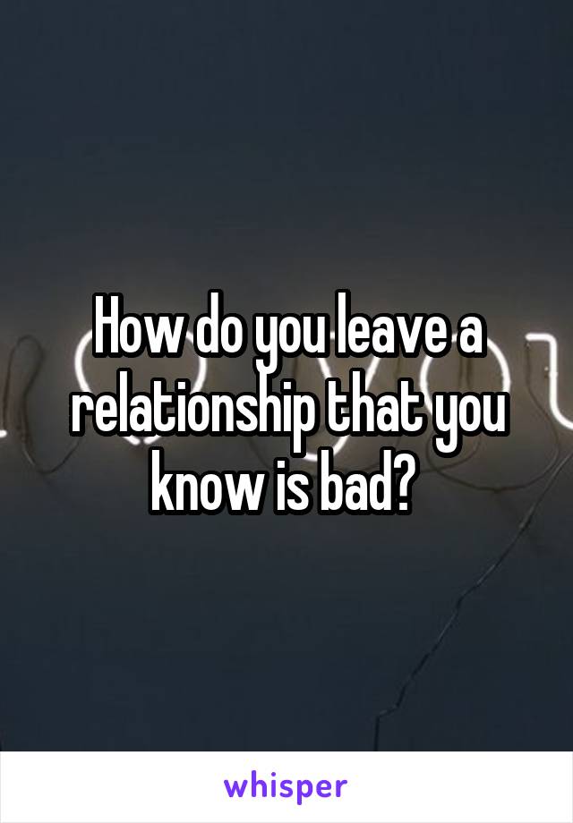 How do you leave a relationship that you know is bad? 