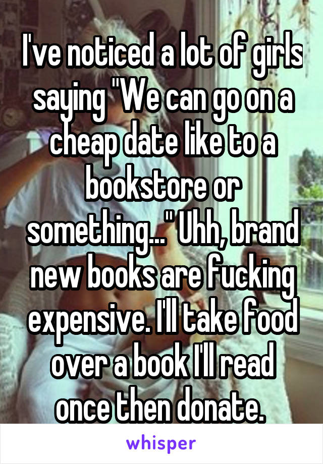 I've noticed a lot of girls saying "We can go on a cheap date like to a bookstore or something..." Uhh, brand new books are fucking expensive. I'll take food over a book I'll read once then donate. 