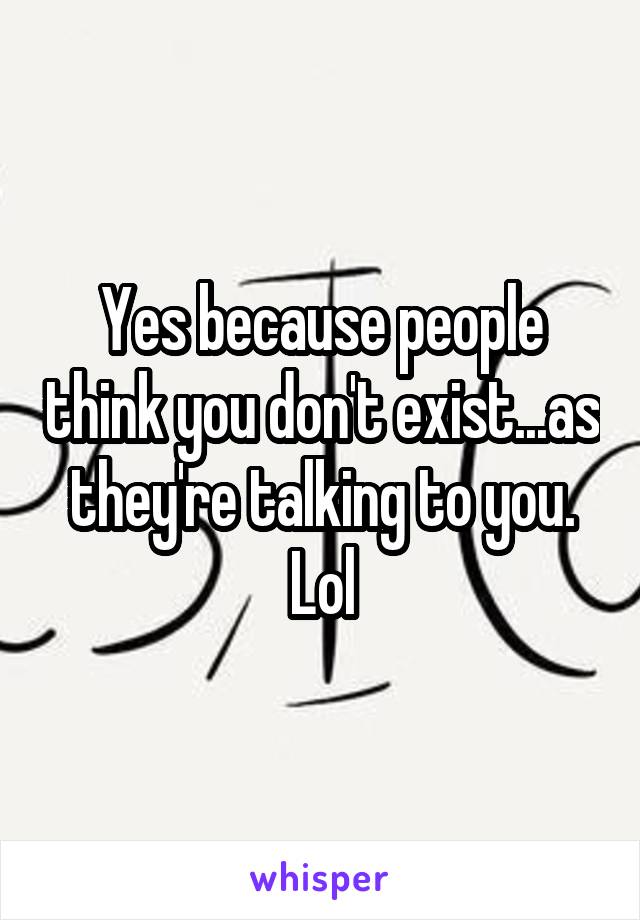 Yes because people think you don't exist...as they're talking to you. Lol