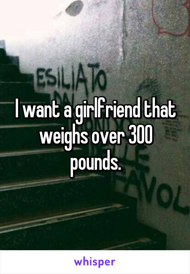 I want a girlfriend that weighs over 300 pounds.