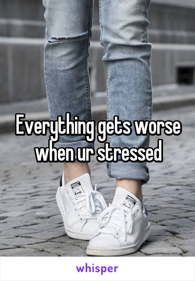 Everything gets worse when ur stressed