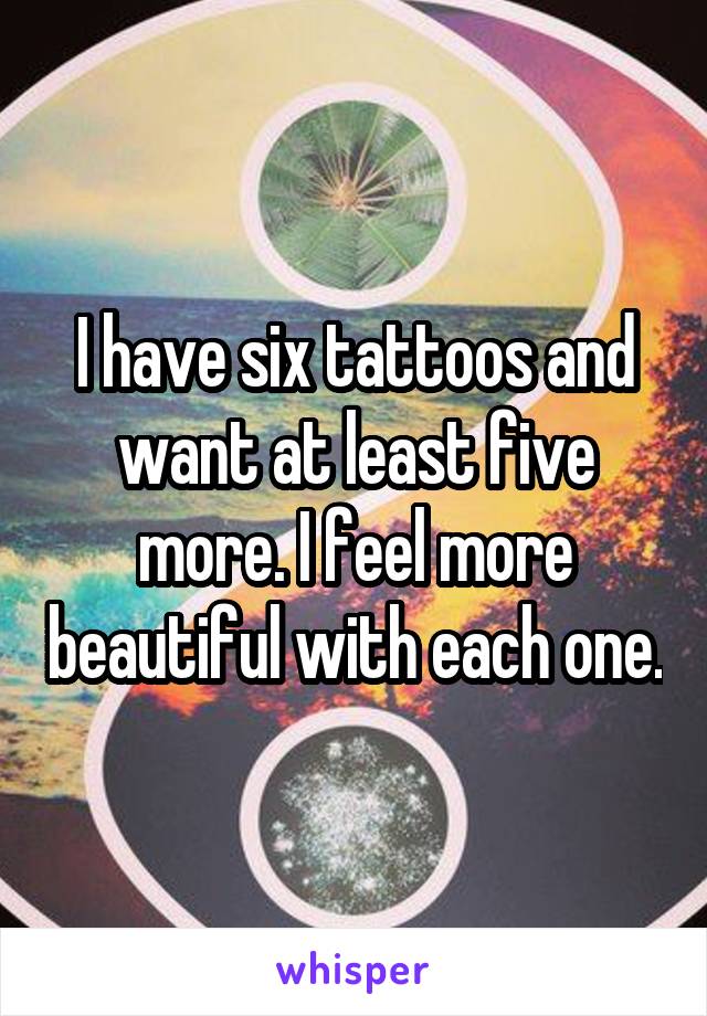 I have six tattoos and want at least five more. I feel more beautiful with each one.