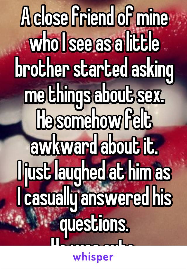 A close friend of mine who I see as a little brother started asking me things about sex.
He somehow felt awkward about it.
I just laughed at him as I casually answered his questions.
He was cute.