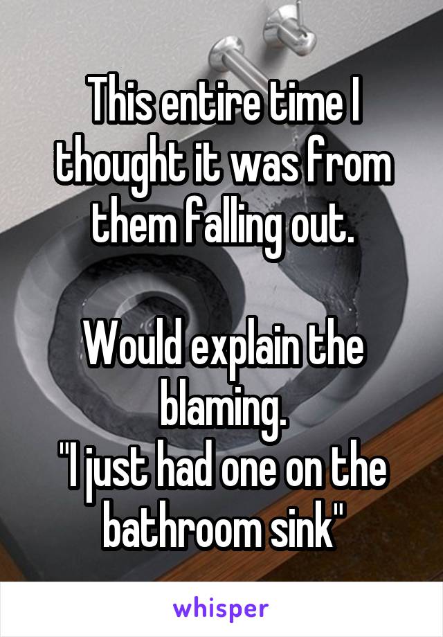 This entire time I thought it was from them falling out.

Would explain the blaming.
"I just had one on the bathroom sink"