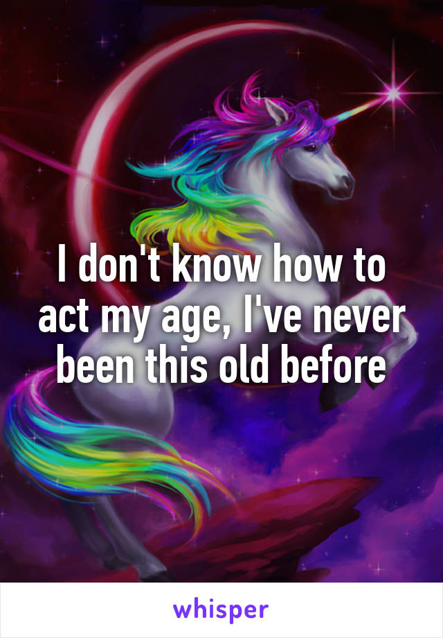 I don't know how to act my age, I've never been this old before