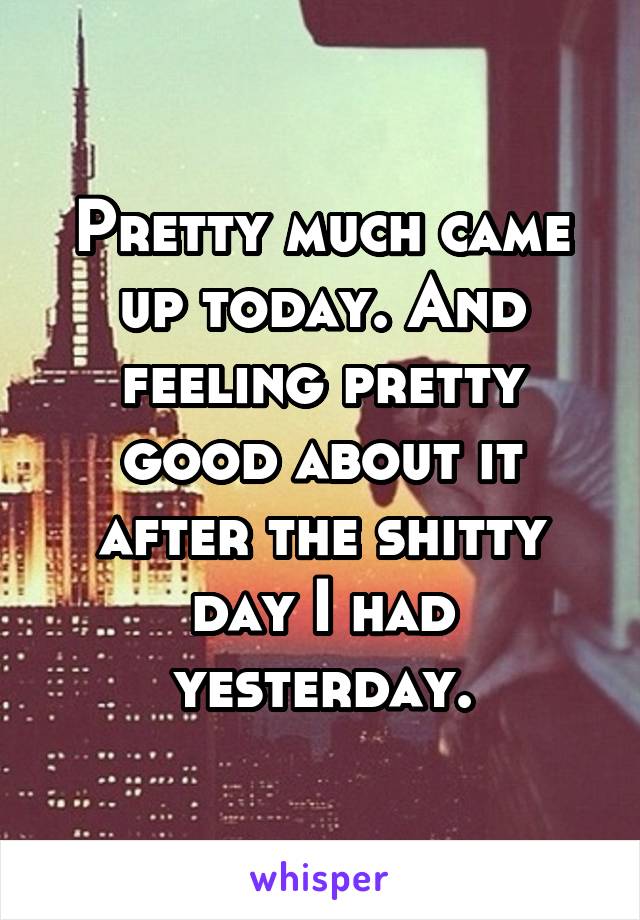 Pretty much came up today. And feeling pretty good about it after the shitty day I had yesterday.