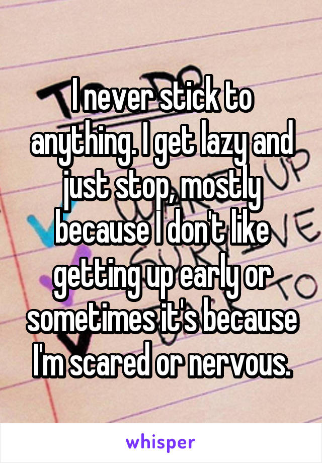 I never stick to anything. I get lazy and just stop, mostly because I don't like getting up early or sometimes it's because I'm scared or nervous.