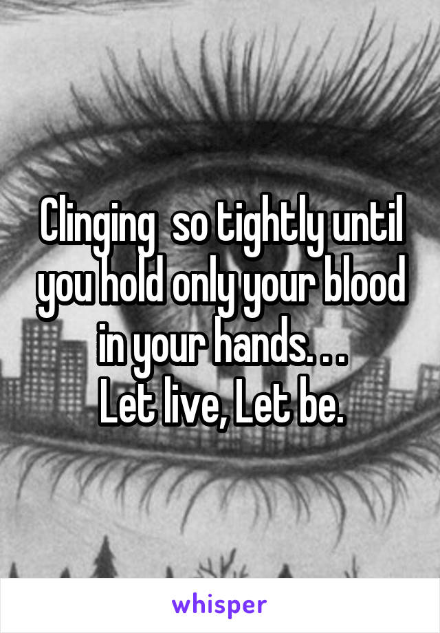 Clinging  so tightly until you hold only your blood in your hands. . .
Let live, Let be.