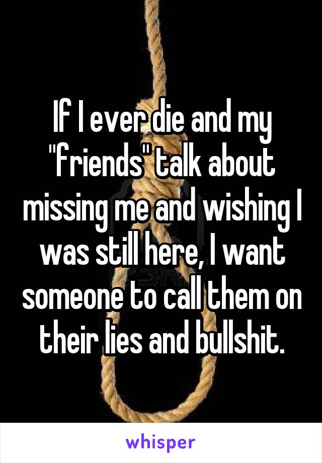If I ever die and my "friends" talk about missing me and wishing I was still here, I want someone to call them on their lies and bullshit.