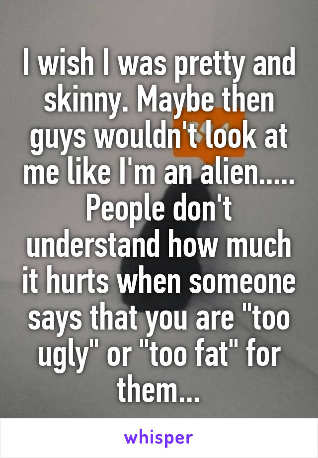 I wish I was pretty and skinny. Maybe then guys wouldn't look at me like I'm an alien..... People don't understand how much it hurts when someone says that you are "too ugly" or "too fat" for them...