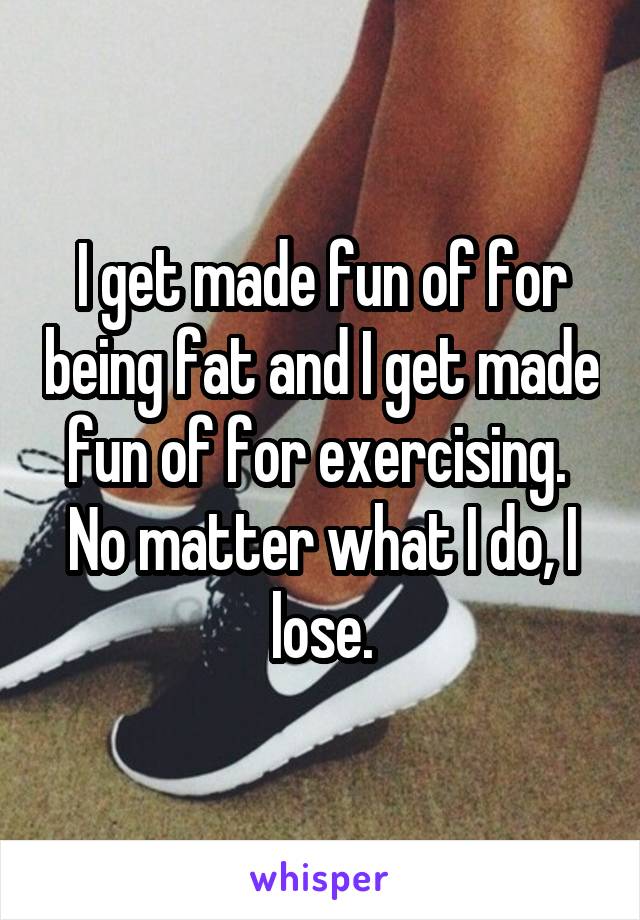 I get made fun of for being fat and I get made fun of for exercising. 
No matter what I do, I lose.