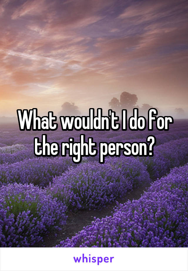 What wouldn't I do for the right person?