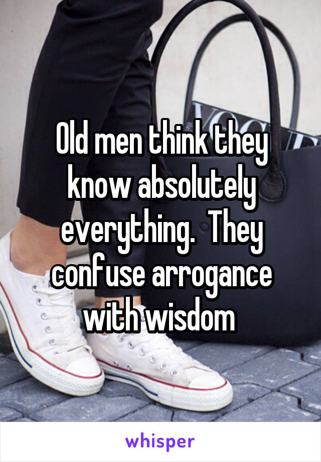 Old men think they know absolutely everything.  They confuse arrogance with wisdom 