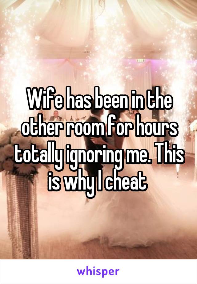 Wife has been in the other room for hours totally ignoring me. This is why I cheat 