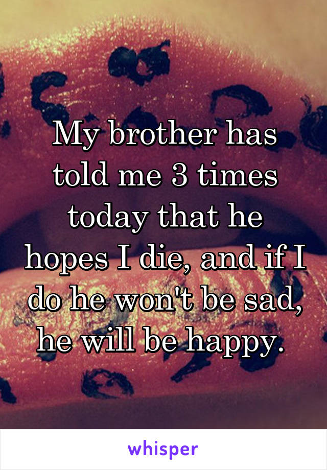 My brother has told me 3 times today that he hopes I die, and if I do he won't be sad, he will be happy. 