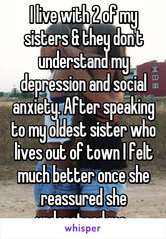 I live with 2 of my sisters & they don't understand my depression and social anxiety. After speaking to my oldest sister who lives out of town I felt much better once she reassured she understood me. 