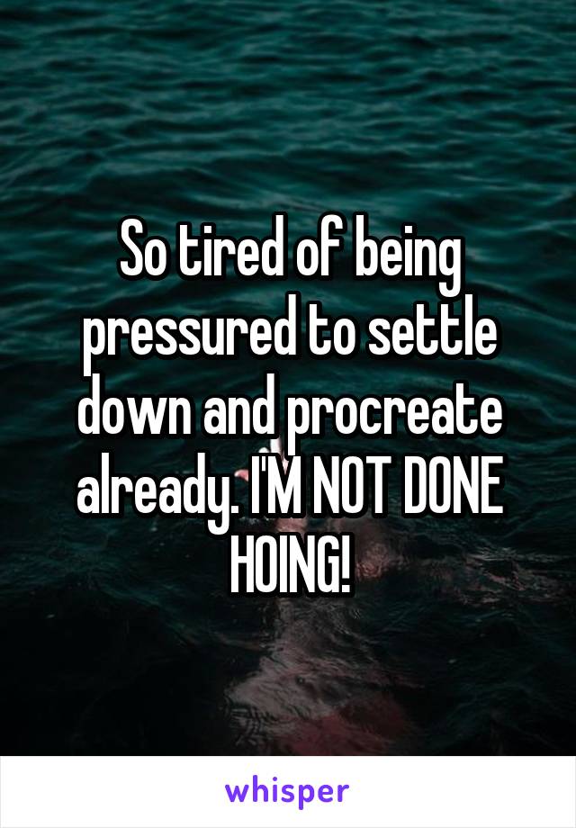So tired of being pressured to settle down and procreate already. I'M NOT DONE HOING!