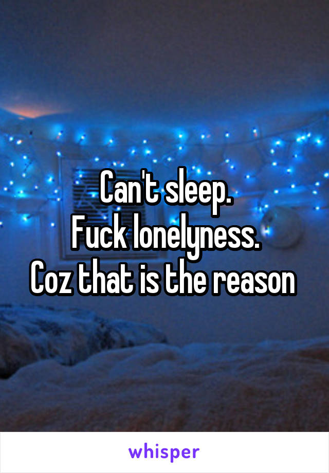 Can't sleep.
Fuck lonelyness.
Coz that is the reason 