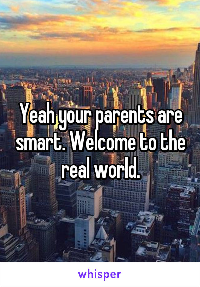 Yeah your parents are smart. Welcome to the real world.