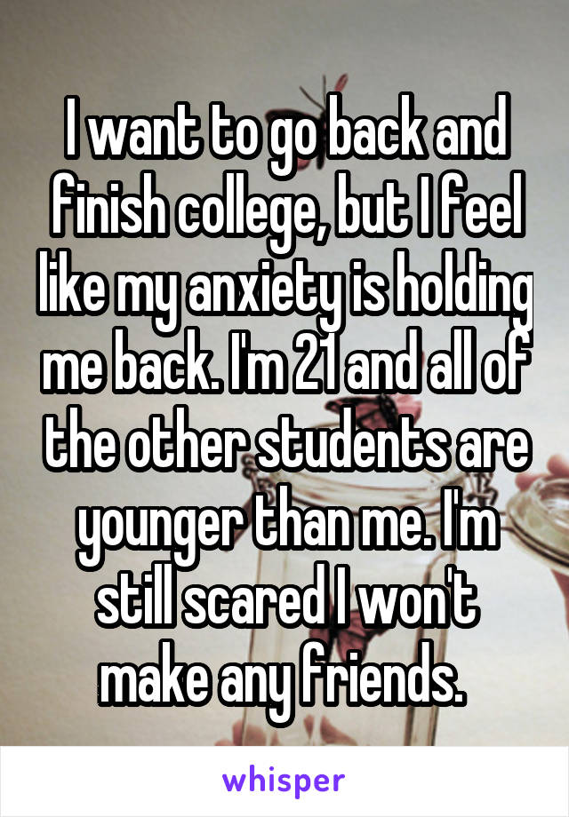 I want to go back and finish college, but I feel like my anxiety is holding me back. I'm 21 and all of the other students are younger than me. I'm still scared I won't make any friends. 