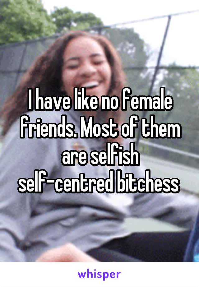 I have like no female friends. Most of them are selfish self-centred bitchess 