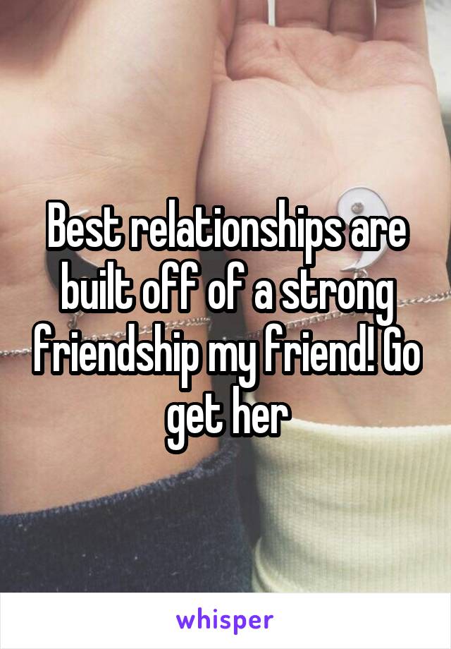 Best relationships are built off of a strong friendship my friend! Go get her