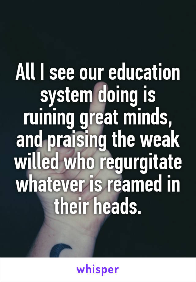 All I see our education system doing is ruining great minds, and praising the weak willed who regurgitate whatever is reamed in their heads.