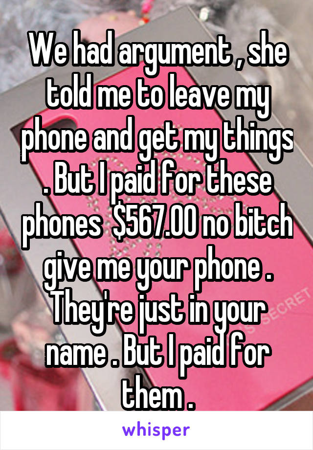 We had argument , she told me to leave my phone and get my things . But I paid for these phones  $567.00 no bitch give me your phone . They're just in your name . But I paid for them .