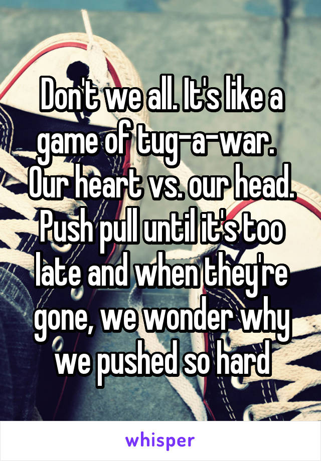 Don't we all. It's like a game of tug-a-war.   Our heart vs. our head. Push pull until it's too late and when they're gone, we wonder why we pushed so hard