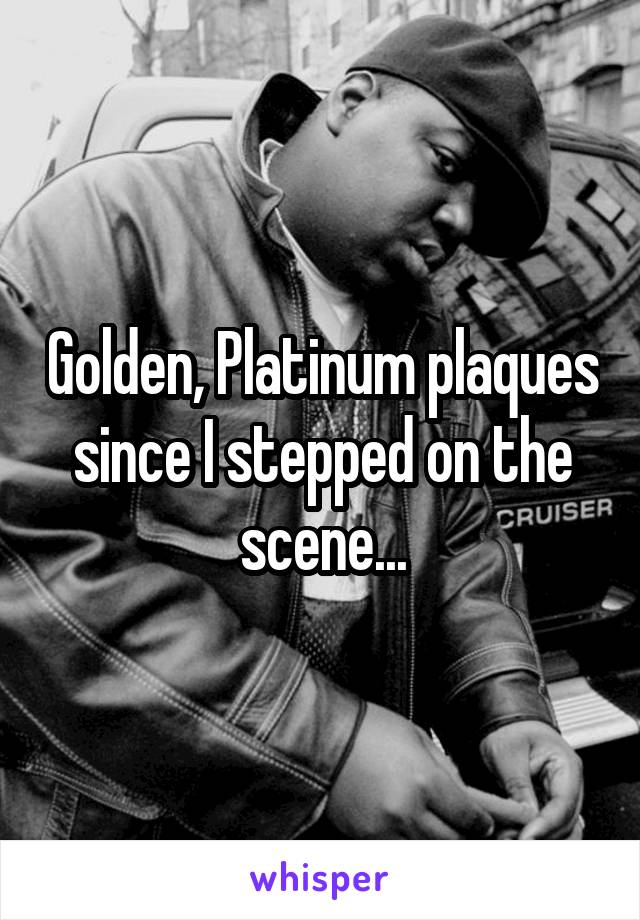 Golden, Platinum plaques since I stepped on the scene...