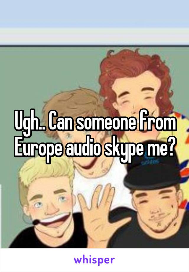 Ugh.. Can someone from Europe audio skype me?