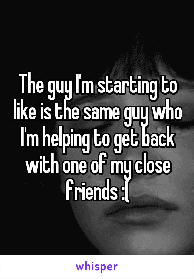 The guy I'm starting to like is the same guy who I'm helping to get back with one of my close friends :(