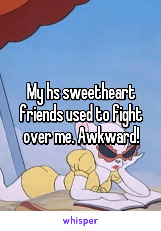 My hs sweetheart friends used to fight over me. Awkward!
