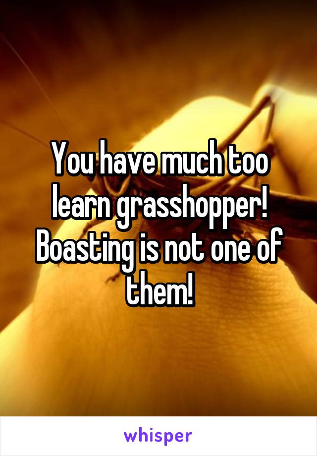 You have much too learn grasshopper! Boasting is not one of them!