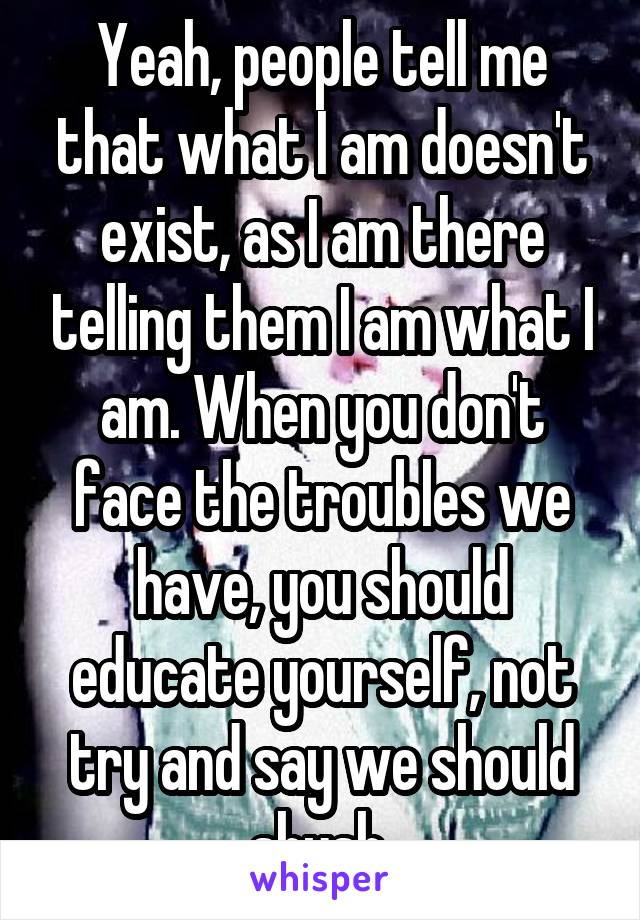 Yeah, people tell me that what I am doesn't exist, as I am there telling them I am what I am. When you don't face the troubles we have, you should educate yourself, not try and say we should shush.