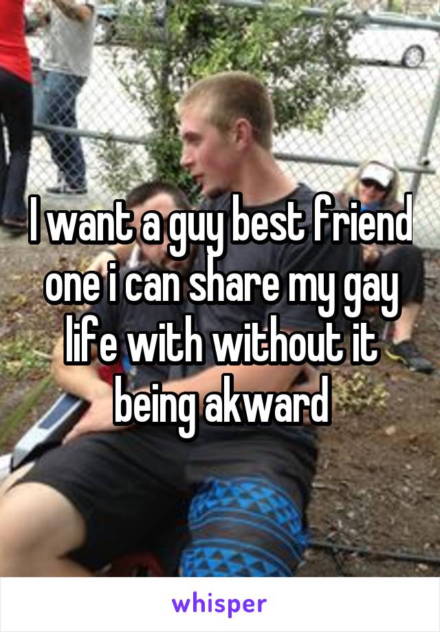 I want a guy best friend one i can share my gay life with without it being akward