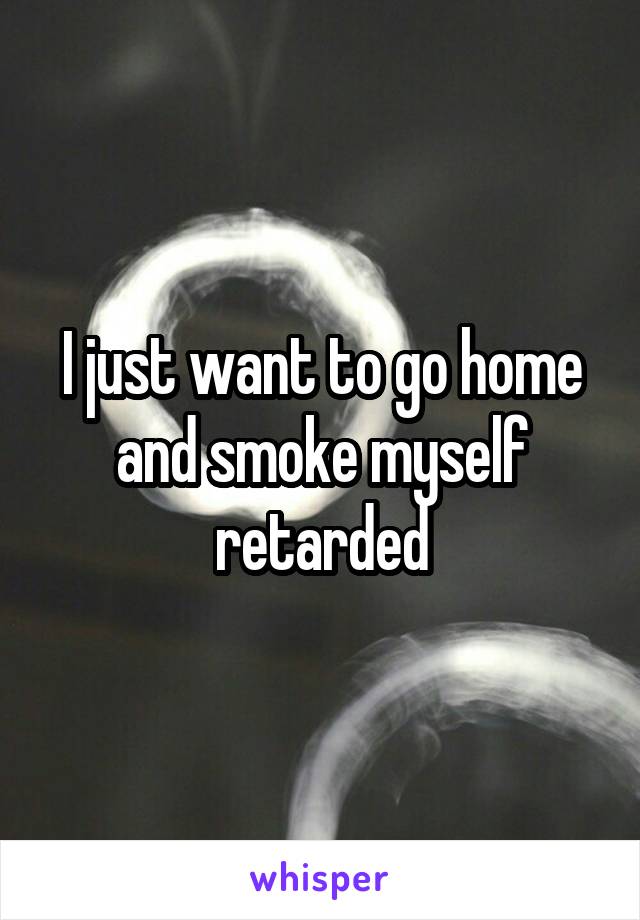 I just want to go home and smoke myself retarded
